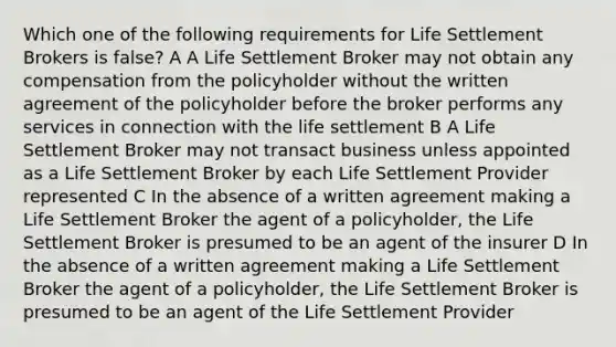 Which one of the following requirements for Life Settlement Brokers is false? A A Life Settlement Broker may not obtain any compensation from the policyholder without the written agreement of the policyholder before the broker performs any services in connection with the life settlement B A Life Settlement Broker may not transact business unless appointed as a Life Settlement Broker by each Life Settlement Provider represented C In the absence of a written agreement making a Life Settlement Broker the agent of a policyholder, the Life Settlement Broker is presumed to be an agent of the insurer D In the absence of a written agreement making a Life Settlement Broker the agent of a policyholder, the Life Settlement Broker is presumed to be an agent of the Life Settlement Provider