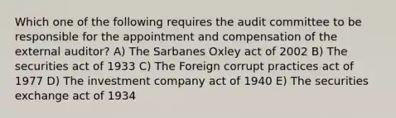 Which one of the following requires the audit committee to be responsible for the appointment and compensation of the external auditor? A) The Sarbanes Oxley act of 2002 B) The securities act of 1933 C) The Foreign corrupt practices act of 1977 D) The investment company act of 1940 E) The securities exchange act of 1934