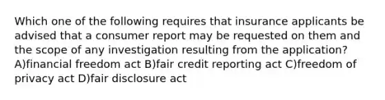 Which one of the following requires that insurance applicants be advised that a consumer report may be requested on them and the scope of any investigation resulting from the application? A)financial freedom act B)fair credit reporting act C)freedom of privacy act D)fair disclosure act