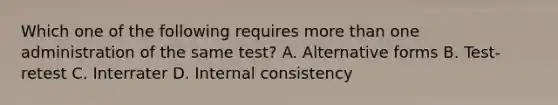 Which one of the following requires more than one administration of the same test? A. Alternative forms B. Test-retest C. Interrater D. Internal consistency