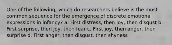 One of the following, which do researchers believe is the most common sequence for the emergence of discrete emotional expressions in infancy? a. First distress, then joy, then disgust b. First surprise, then joy, then fear c. First joy, then anger, then surprise d. First anger, then disgust, then shyness