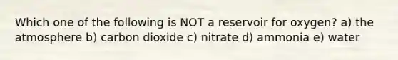 Which one of the following is NOT a reservoir for oxygen? a) the atmosphere b) carbon dioxide c) nitrate d) ammonia e) water