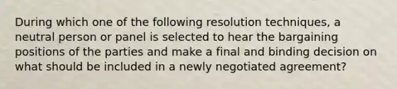 During which one of the following resolution techniques, a neutral person or panel is selected to hear the bargaining positions of the parties and make a final and binding decision on what should be included in a newly negotiated agreement?