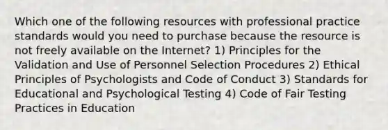 Which one of the following resources with professional practice standards would you need to purchase because the resource is not freely available on the Internet? 1) Principles for the Validation and Use of Personnel Selection Procedures 2) Ethical Principles of Psychologists and Code of Conduct 3) Standards for Educational and Psychological Testing 4) Code of Fair Testing Practices in Education