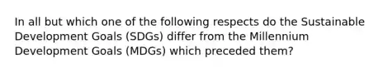 In all but which one of the following respects do the Sustainable Development Goals (SDGs) differ from the Millennium Development Goals (MDGs) which preceded them?