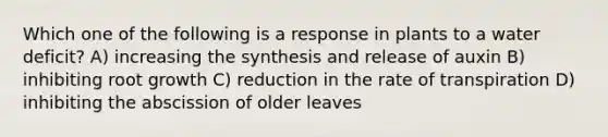 Which one of the following is a response in plants to a water deficit? A) increasing the synthesis and release of auxin B) inhibiting root growth C) reduction in the rate of transpiration D) inhibiting the abscission of older leaves