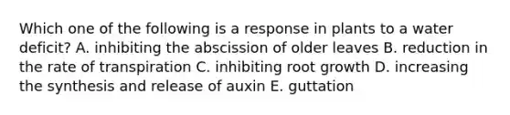 Which one of the following is a response in plants to a water deficit? A. inhibiting the abscission of older leaves B. reduction in the rate of transpiration C. inhibiting root growth D. increasing the synthesis and release of auxin E. guttation