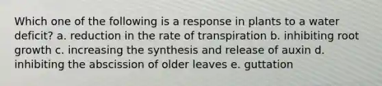 Which one of the following is a response in plants to a water deficit? a. reduction in the rate of transpiration b. inhibiting root growth c. increasing the synthesis and release of auxin d. inhibiting the abscission of older leaves e. guttation