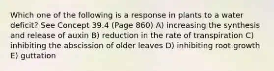 Which one of the following is a response in plants to a water deficit? See Concept 39.4 (Page 860) A) increasing the synthesis and release of auxin B) reduction in the rate of transpiration C) inhibiting the abscission of older leaves D) inhibiting root growth E) guttation