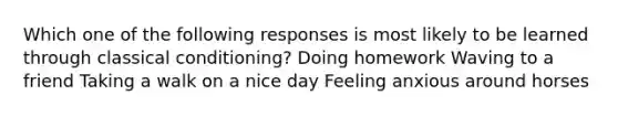 Which one of the following responses is most likely to be learned through classical conditioning? Doing homework Waving to a friend Taking a walk on a nice day Feeling anxious around horses