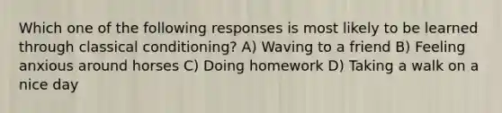 Which one of the following responses is most likely to be learned through classical conditioning? A) Waving to a friend B) Feeling anxious around horses C) Doing homework D) Taking a walk on a nice day