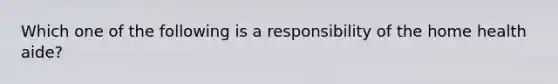 Which one of the following is a responsibility of the home health aide?