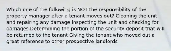 Which one of the following is NOT the responsibility of the property manager after a tenant moves out? Cleaning the unit and repairing any damage Inspecting the unit and checking for damages Determining the portion of the security deposit that will be returned to the tenant Giving the tenant who moved out a great reference to other prospective landlords