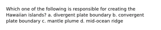 Which one of the following is responsible for creating the Hawaiian islands? a. divergent plate boundary b. convergent plate boundary c. mantle plume d. mid-ocean ridge