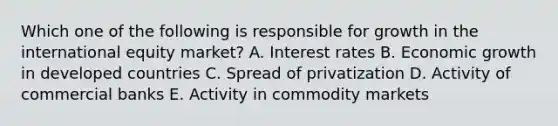 Which one of the following is responsible for growth in the international equity​ market? A. Interest rates B. Economic growth in developed countries C. Spread of privatization D. Activity of commercial banks E. Activity in commodity markets