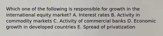 Which one of the following is responsible for growth in the international equity​ market? A. Interest rates B. Activity in commodity markets C. Activity of commercial banks D. Economic growth in developed countries E. Spread of privatization