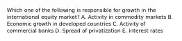 Which one of the following is responsible for growth in the international equity​ market? A. Activity in commodity markets B. Economic growth in developed countries C. Activity of commercial banks D. Spread of privatization E. Interest rates