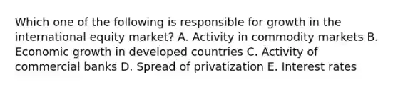 Which one of the following is responsible for growth in the international equity​ market? A. Activity in commodity markets B. Economic growth in developed countries C. Activity of commercial banks D. Spread of privatization E. Interest rates