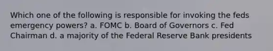 Which one of the following is responsible for invoking the feds emergency powers? a. FOMC b. Board of Governors c. Fed Chairman d. a majority of the Federal Reserve Bank presidents