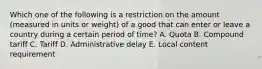 Which one of the following is a restriction on the amount​ (measured in units or​ weight) of a good that can enter or leave a country during a certain period of​ time? A. Quota B. Compound tariff C. Tariff D. Administrative delay E. Local content requirement