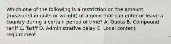 Which one of the following is a restriction on the amount​ (measured in units or​ weight) of a good that can enter or leave a country during a certain period of​ time? A. Quota B. Compound tariff C. Tariff D. Administrative delay E. Local content requirement