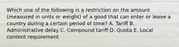 Which one of the following is a restriction on the amount​ (measured in units or​ weight) of a good that can enter or leave a country during a certain period of​ time? A. Tariff B. Administrative delay C. Compound tariff D. Quota E. Local content requirement