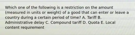 Which one of the following is a restriction on the amount​ (measured in units or​ weight) of a good that can enter or leave a country during a certain period of​ time? A. Tariff B. Administrative delay C. Compound tariff D. Quota E. Local content requirement