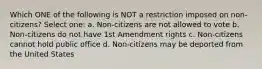 Which ONE of the following is NOT a restriction imposed on non-citizens? Select one: a. Non-citizens are not allowed to vote b. Non-citizens do not have 1st Amendment rights c. Non-citizens cannot hold public office d. Non-citizens may be deported from the United States