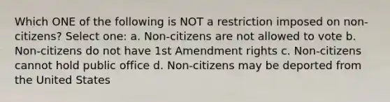 Which ONE of the following is NOT a restriction imposed on non-citizens? Select one: a. Non-citizens are not allowed to vote b. Non-citizens do not have 1st Amendment rights c. Non-citizens cannot hold public office d. Non-citizens may be deported from the United States