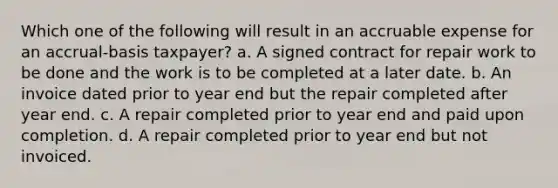 Which one of the following will result in an accruable expense for an accrual-basis taxpayer? a. A signed contract for repair work to be done and the work is to be completed at a later date. b. An invoice dated prior to year end but the repair completed after year end. c. A repair completed prior to year end and paid upon completion. d. A repair completed prior to year end but not invoiced.