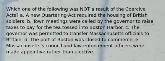 Which one of the following was NOT a result of the Coercive Acts? a. A new Quartering Act required the housing of British soldiers. b. Town meetings were called by the governor to raise taxes to pay for the tea tossed into Boston Harbor. c. The governor was permitted to transfer Massachusetts officials to Britain. d. The port of Boston was closed to commerce. e. Massachusetts's council and law-enforcement officers were made appointive rather than elective.