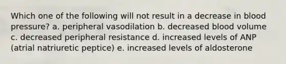 Which one of the following will not result in a decrease in blood pressure? a. peripheral vasodilation b. decreased blood volume c. decreased peripheral resistance d. increased levels of ANP (atrial natriuretic peptice) e. increased levels of aldosterone