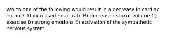 Which one of the following would result in a decrease in cardiac output? A) increased heart rate B) decreased stroke volume C) exercise D) strong emotions E) activation of the sympathetic nervous system