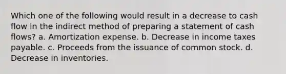 Which one of the following would result in a decrease to cash flow in the indirect method of preparing a statement of cash flows? a. Amortization expense. b. Decrease in income taxes payable. c. Proceeds from the issuance of common stock. d. Decrease in inventories.