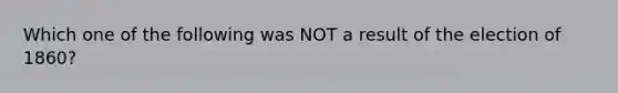 Which one of the following was NOT a result of the election of 1860?