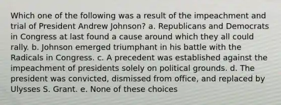 Which one of the following was a result of the impeachment and trial of President Andrew Johnson? a. Republicans and Democrats in Congress at last found a cause around which they all could rally. b. Johnson emerged triumphant in his battle with the Radicals in Congress. c. A precedent was established against the impeachment of presidents solely on political grounds. d. The president was convicted, dismissed from office, and replaced by Ulysses S. Grant. e. None of these choices