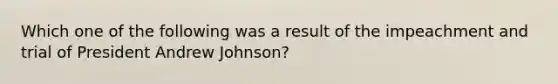 Which one of the following was a result of the impeachment and trial of President Andrew Johnson?