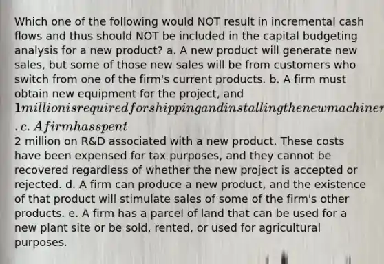 Which one of the following would NOT result in incremental cash flows and thus should NOT be included in the capital budgeting analysis for a new product? a. A new product will generate new sales, but some of those new sales will be from customers who switch from one of the firm's current products. b. A firm must obtain new equipment for the project, and 1 million is required for shipping and installing the new machinery. c. A firm has spent2 million on R&D associated with a new product. These costs have been expensed for tax purposes, and they cannot be recovered regardless of whether the new project is accepted or rejected. d. A firm can produce a new product, and the existence of that product will stimulate sales of some of the firm's other products. e. A firm has a parcel of land that can be used for a new plant site or be sold, rented, or used for agricultural purposes.