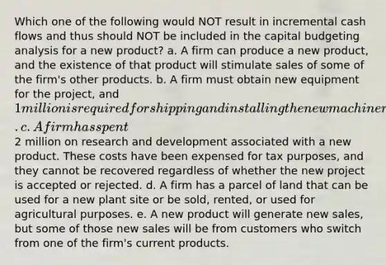 Which one of the following would NOT result in incremental cash flows and thus should NOT be included in the capital budgeting analysis for a new product? a. A firm can produce a new product, and the existence of that product will stimulate sales of some of the firm's other products. b. A firm must obtain new equipment for the project, and 1 million is required for shipping and installing the new machinery. c. A firm has spent2 million on research and development associated with a new product. These costs have been expensed for tax purposes, and they cannot be recovered regardless of whether the new project is accepted or rejected. d. A firm has a parcel of land that can be used for a new plant site or be sold, rented, or used for agricultural purposes. e. A new product will generate new sales, but some of those new sales will be from customers who switch from one of the firm's current products.