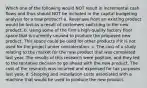 Which one of the following would NOT result in incremental cash flows and thus should NOT be included in the capital budgeting analysis for a new product? a. Revenues from an existing product would be lost as a result of customers switching to the new product. b. Using some of the firm's high-quality factory floor space that is currently unused to produce the proposed new product. This space could be used for other products if it is not used for the project under consideration. c. The cost of a study relating to the market for the new product that was completed last year. The results of this research were positive, and they led to the tentative decision to go ahead with the new product. The cost of the research was incurred and expensed for tax purposes last year. d. Shipping and installation costs associated with a machine that would be used to produce the new product.