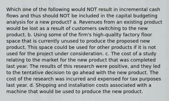 Which one of the following would NOT result in incremental cash flows and thus should NOT be included in the capital budgeting analysis for a new product? a. Revenues from an existing product would be lost as a result of customers switching to the new product. b. Using some of the firm's high-quality factory floor space that is currently unused to produce the proposed new product. This space could be used for other products if it is not used for the project under consideration. c. The cost of a study relating to the market for the new product that was completed last year. The results of this research were positive, and they led to the tentative decision to go ahead with the new product. The cost of the research was incurred and expensed for tax purposes last year. d. Shipping and installation costs associated with a machine that would be used to produce the new product.