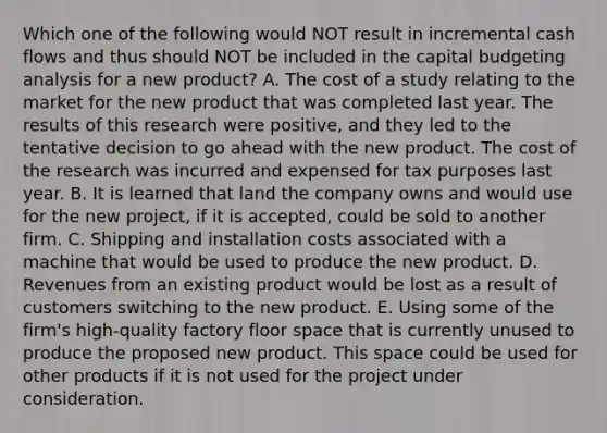 Which one of the following would NOT result in incremental cash flows and thus should NOT be included in the capital budgeting analysis for a new product? A. The cost of a study relating to the market for the new product that was completed last year. The results of this research were positive, and they led to the tentative decision to go ahead with the new product. The cost of the research was incurred and expensed for tax purposes last year. B. It is learned that land the company owns and would use for the new project, if it is accepted, could be sold to another firm. C. Shipping and installation costs associated with a machine that would be used to produce the new product. D. Revenues from an existing product would be lost as a result of customers switching to the new product. E. Using some of the firm's high-quality factory floor space that is currently unused to produce the proposed new product. This space could be used for other products if it is not used for the project under consideration.