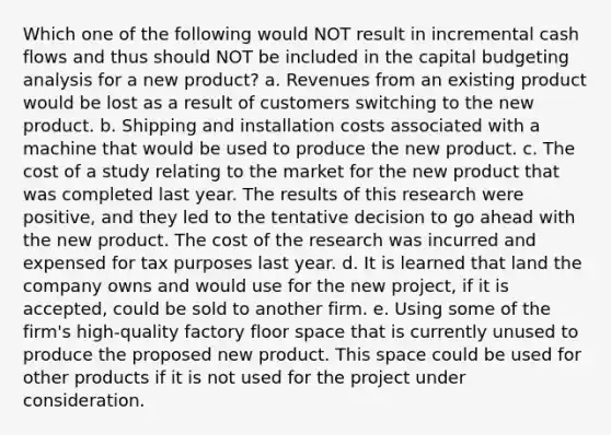 Which one of the following would NOT result in incremental cash flows and thus should NOT be included in the capital budgeting analysis for a new product? a. Revenues from an existing product would be lost as a result of customers switching to the new product. b. Shipping and installation costs associated with a machine that would be used to produce the new product. c. The cost of a study relating to the market for the new product that was completed last year. The results of this research were positive, and they led to the tentative decision to go ahead with the new product. The cost of the research was incurred and expensed for tax purposes last year. d. It is learned that land the company owns and would use for the new project, if it is accepted, could be sold to another firm. e. Using some of the firm's high-quality factory floor space that is currently unused to produce the proposed new product. This space could be used for other products if it is not used for the project under consideration.