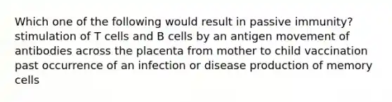 Which one of the following would result in passive immunity? stimulation of T cells and B cells by an antigen movement of antibodies across the placenta from mother to child vaccination past occurrence of an infection or disease production of memory cells