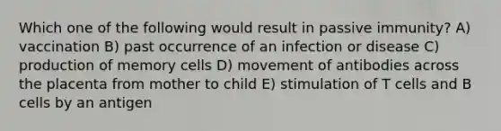 Which one of the following would result in passive immunity? A) vaccination B) past occurrence of an infection or disease C) production of memory cells D) movement of antibodies across the placenta from mother to child E) stimulation of T cells and B cells by an antigen