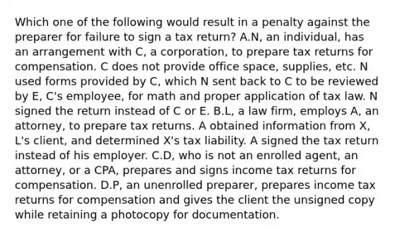 Which one of the following would result in a penalty against the preparer for failure to sign a tax return? A.N, an individual, has an arrangement with C, a corporation, to prepare tax returns for compensation. C does not provide office space, supplies, etc. N used forms provided by C, which N sent back to C to be reviewed by E, C's employee, for math and proper application of tax law. N signed the return instead of C or E. B.L, a law firm, employs A, an attorney, to prepare tax returns. A obtained information from X, L's client, and determined X's tax liability. A signed the tax return instead of his employer. C.D, who is not an enrolled agent, an attorney, or a CPA, prepares and signs income tax returns for compensation. D.P, an unenrolled preparer, prepares income tax returns for compensation and gives the client the unsigned copy while retaining a photocopy for documentation.