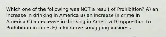 Which one of the following was NOT a result of Prohibition? A) an increase in drinking in America B) an increase in crime in America C) a decrease in drinking in America D) opposition to Prohibition in cities E) a lucrative smuggling business