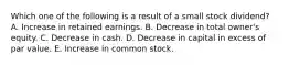 Which one of the following is a result of a small stock dividend? A. Increase in retained earnings. B. Decrease in total owner's equity. C. Decrease in cash. D. Decrease in capital in excess of par value. E. Increase in common stock.