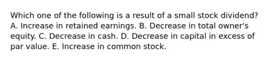 Which one of the following is a result of a small stock dividend? A. Increase in retained earnings. B. Decrease in total owner's equity. C. Decrease in cash. D. Decrease in capital in excess of par value. E. Increase in common stock.