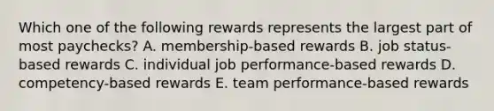 Which one of the following rewards represents the largest part of most paychecks? A. membership-based rewards B. job status-based rewards C. individual job performance-based rewards D. competency-based rewards E. team performance-based rewards